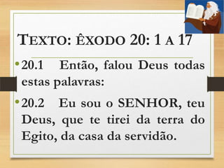TEXTO: ÊXODO 20: 1 A 17
•20.1 Então, falou Deus todas
estas palavras:
•20.2 Eu sou o SENHOR, teu
Deus, que te tirei da terra do
Egito, da casa da servidão.
 