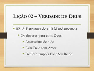 LIÇÃO 02 – VERDADE DE DEUS
• 02. A Estrutura dos 10 Mandamentos
• Os deveres para com Deus
• Amar acima de tudo
• Falar Dele com Amor
• Dedicar tempo a Ele e Seu Reino
 