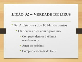 LIÇÃO 02 – VERDADE DE DEUS
• 02. A Estrutura dos 10 Mandamentos
• Os deveres para com o próximo
• Compreendem os 6 últimos
mandamentos
• Amar ao próximo
• Cumprir a vontade de Deus
 