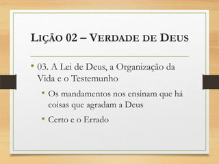 LIÇÃO 02 – VERDADE DE DEUS
• 03. A Lei de Deus, a Organização da
Vida e o Testemunho
• Os mandamentos nos ensinam que há
coisas que agradam a Deus
• Certo e o Errado
 