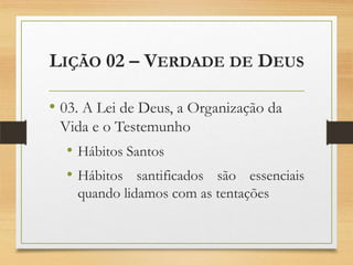 LIÇÃO 02 – VERDADE DE DEUS
• 03. A Lei de Deus, a Organização da
Vida e o Testemunho
• Hábitos Santos
• Hábitos santificados são essenciais
quando lidamos com as tentações
 