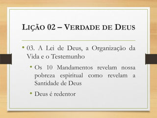 LIÇÃO 02 – VERDADE DE DEUS
• 03. A Lei de Deus, a Organização da
Vida e o Testemunho
• Os 10 Mandamentos revelam nossa
pobreza espiritual como revelam a
Santidade de Deus
• Deus é redentor
 