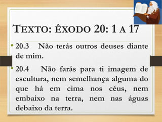 TEXTO: ÊXODO 20: 1 A 17
• 20.3 Não terás outros deuses diante
de mim.
• 20.4 Não farás para ti imagem de
escultura, nem semelhança alguma do
que há em cima nos céus, nem
embaixo na terra, nem nas águas
debaixo da terra.
 