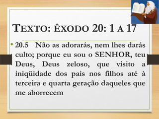 TEXTO: ÊXODO 20: 1 A 17
• 20.5 Não as adorarás, nem lhes darás
culto; porque eu sou o SENHOR, teu
Deus, Deus zeloso, que visito a
iniqüidade dos pais nos filhos até à
terceira e quarta geração daqueles que
me aborrecem
 