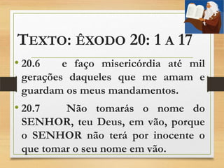 TEXTO: ÊXODO 20: 1 A 17
• 20.6 e faço misericórdia até mil
gerações daqueles que me amam e
guardam os meus mandamentos.
• 20.7 Não tomarás o nome do
SENHOR, teu Deus, em vão, porque
o SENHOR não terá por inocente o
que tomar o seu nome em vão.
 