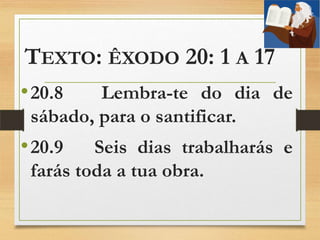 TEXTO: ÊXODO 20: 1 A 17
•20.8 Lembra-te do dia de
sábado, para o santificar.
•20.9 Seis dias trabalharás e
farás toda a tua obra.
 