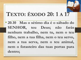 TEXTO: ÊXODO 20: 1 A 17
• 20.10 Mas o sétimo dia é o sábado do
SENHOR, teu Deus; não farás
nenhum trabalho, nem tu, nem o teu
filho, nem a tua filha, nem o teu servo,
nem a tua serva, nem o teu animal,
nem o forasteiro das tuas portas para
dentro;
 