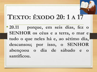 TEXTO: ÊXODO 20: 1 A 17
• 20.11 porque, em seis dias, fez o
SENHOR os céus e a terra, o mar e
tudo o que neles há e, ao sétimo dia,
descansou; por isso, o SENHOR
abençoou o dia de sábado e o
santificou.
 