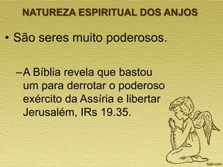 NATUREZA ESPIRITUAL DOS ANJOS

• São seres muito poderosos.
–A Bíblia revela que bastou
um para derrotar o poderoso
exército da Assíria e libertar
Jerusalém, IRs 19.35.

 