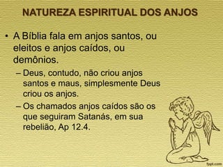 NATUREZA ESPIRITUAL DOS ANJOS

• A Bíblia fala em anjos santos, ou
eleitos e anjos caídos, ou
demônios.
– Deus, contudo, não criou anjos
santos e maus, simplesmente Deus
criou os anjos.
– Os chamados anjos caídos são os
que seguiram Satanás, em sua
rebelião, Ap 12.4.

 