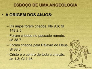 ESBOÇO DE UMA ANGEOLOGIA

• A ORIGEM DOS ANJOS:
– Os anjos foram criados, Ne 9.6; Sl
148.2,5.
– Foram criados no passado remoto,
Jó 38.7
– Foram criados pela Palavra de Deus,
Sl 33.6
– Cristo é o centro de toda a criação,
Jo 1.3; Cl 1.16.

 