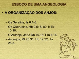 ESBOÇO DE UMA ANGEOLOGIA

• A ORGANIZAÇÃO DOS ANJOS:
– Os Serafins, Is 6.1-6.
– Os Querubins, Hb 9.5; Sl 80.1; Ez
10.10.
– O Arcanjo, Jd 9; Dn 10.13; I Ts 4.16.
– As anjos, Mt 25.31; Hb 12.22; Jó
25.3.

 