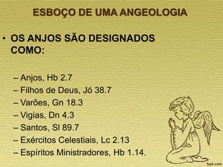 ESBOÇO DE UMA ANGEOLOGIA

• OS ANJOS SÃO DESIGNADOS
COMO:
– Anjos, Hb 2.7
– Filhos de Deus, Jó 38.7
– Varões, Gn 18.3
– Vigias, Dn 4.3
– Santos, Sl 89.7
– Exércitos Celestiais, Lc 2.13
– Espíritos Ministradores, Hb 1.14.

 