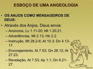 ESBOÇO DE UMA ANGEOLOGIA
• OS ANJOS COMO MENSAGEIROS DE
DEUS:

• Através dos Anjos, Deus envia:
– Anúncios, Lc 1.11-20; Mt 1.20,21.
– Advertências, Mt 2.13; Hb 2.2.
– Instrução, Mt 28.2-6; At 10.3; Dn 4.1317.
– Encorajamento, At 7.53; Gn 28.12; At
27.23.
– Revelação, At 7.53; Ap 1.1; Dn 9.2127.

 