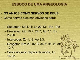 ESBOÇO DE UMA ANGEOLOGIA
• OS ANJOS COMO SERVOS DE DEUS:
• Como servos eles são enviados para:
– Sustentar, Mt 4.11; Lc 22.43; I Rs 19.5
– Preservar, Gn 16.7; 24.7; Ap 7.1; Ex
23.20.
– Interceder; Zc 1.12; Ap 8.3.
– Resgatar, Nm 20.16; Sl 34.7; 91.11; at
12.7.
– Servir ao justo depois da morte, Lc
16.22.

 