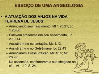 ESBOÇO DE UMA ANGEOLOGIA
• A ATUAÇÃO DOS ANJOS NA VIDA
TERRENA DE JESUS:
– Anunciando seu nascimento, Mt 1.20,21; Lc
1.28-36.
– Estavam presentes em seu nascimento, Lc
2.10-14.
– Assistiram-no na tentação, Mc 1.13.
– Assistiram-no no Getsêmane, Lc 22.43
– Anunciaram a ressurreição, Mc 16.5; Mt
28.2-6.
– Na ascensão, confirmaram a sua chegada no
céu, At 1.10; Sl 24.

 