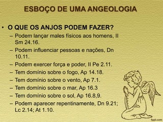 ESBOÇO DE UMA ANGEOLOGIA
• O QUE OS ANJOS PODEM FAZER?
– Podem lançar males físicos aos homens, II
Sm 24.16.
– Podem influenciar pessoas e nações, Dn
10.11.
– Podem exercer força e poder, II Pe 2.11.
– Tem domínio sobre o fogo, Ap 14.18.
– Tem domínio sobre o vento, Ap 7.1.
– Tem domínio sobre o mar, Ap 16.3
– Tem domínio sobre o sol, Ap 16.8,9.
– Podem aparecer repentinamente, Dn 9.21;
Lc 2.14; At 1.10.

 