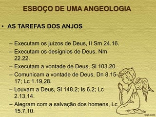 ESBOÇO DE UMA ANGEOLOGIA
• AS TAREFAS DOS ANJOS
– Executam os juízos de Deus, II Sm 24.16.
– Executam os desígnios de Deus, Nm
22.22.
– Executam a vontade de Deus, Sl 103.20.
– Comunicam a vontade de Deus, Dn 8.1517; Lc 1.19,28.
– Louvam a Deus, Sl 148.2; Is 6.2; Lc
2.13,14.
– Alegram com a salvação dos homens, Lc
15.7,10.

 