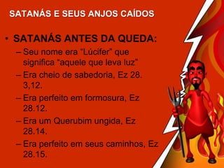 SATANÁS E SEUS ANJOS CAÍDOS

• SATANÁS ANTES DA QUEDA:
– Seu nome era “Lúcifer” que
significa “aquele que leva luz”
– Era cheio de sabedoria, Ez 28.
3,12.
– Era perfeito em formosura, Ez
28.12.
– Era um Querubim ungida, Ez
28.14.
– Era perfeito em seus caminhos, Ez
28.15.

 
