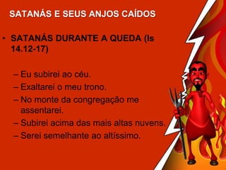 SATANÁS E SEUS ANJOS CAÍDOS
• SATANÁS DURANTE A QUEDA (Is
14.12-17)
– Eu subirei ao céu.
– Exaltarei o meu trono.
– No monte da congregação me
assentarei.
– Subirei acima das mais altas nuvens.
– Serei semelhante ao altíssimo.

 