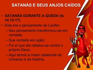 SATANÁS E SEUS ANJOS CAÍDOS
• SATANÁS DURANTE A QUEDA (Is
14.12-17)
• Este era o pensamento de Lúcifer:
– Seu pensamento transformou-se em
vontade;
– Sua vontade em ação;
– Foi aí que ele rebelou-se contra o
próprio Deus;
– Aqui temos a maior catástrofe do
Universo e da história.

 