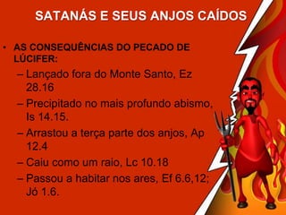 SATANÁS E SEUS ANJOS CAÍDOS
• AS CONSEQUÊNCIAS DO PECADO DE
LÚCIFER:

– Lançado fora do Monte Santo, Ez
28.16
– Precipitado no mais profundo abismo,
Is 14.15.
– Arrastou a terça parte dos anjos, Ap
12.4
– Caiu como um raio, Lc 10.18
– Passou a habitar nos ares, Ef 6.6,12;
Jó 1.6.

 