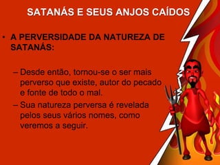 SATANÁS E SEUS ANJOS CAÍDOS
• A PERVERSIDADE DA NATUREZA DE
SATANÁS:
– Desde então, tornou-se o ser mais
perverso que existe, autor do pecado
e fonte de todo o mal.
– Sua natureza perversa é revelada
pelos seus vários nomes, como
veremos a seguir.

 