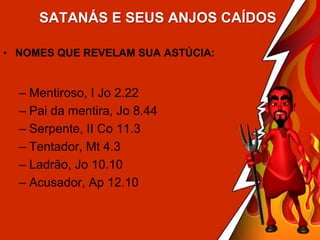 SATANÁS E SEUS ANJOS CAÍDOS
• NOMES QUE REVELAM SUA ASTÚCIA:

– Mentiroso, I Jo 2.22
– Pai da mentira, Jo 8.44
– Serpente, II Co 11.3
– Tentador, Mt 4.3
– Ladrão, Jo 10.10
– Acusador, Ap 12.10

 