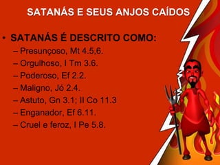SATANÁS E SEUS ANJOS CAÍDOS

• SATANÁS É DESCRITO COMO:
– Presunçoso, Mt 4.5,6.
– Orgulhoso, I Tm 3.6.
– Poderoso, Ef 2.2.
– Maligno, Jó 2.4.
– Astuto, Gn 3.1; II Co 11.3
– Enganador, Ef 6.11.
– Cruel e feroz, I Pe 5.8.

 