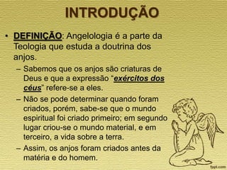 INTRODUÇÃO
• DEFINIÇÃO: Angelologia é a parte da
Teologia que estuda a doutrina dos
anjos.
– Sabemos que os anjos são criaturas de
Deus e que a expressão “exércitos dos
céus” refere-se a eles.
– Não se pode determinar quando foram
criados, porém, sabe-se que o mundo
espiritual foi criado primeiro; em segundo
lugar criou-se o mundo material, e em
terceiro, a vida sobre a terra.
– Assim, os anjos foram criados antes da
matéria e do homem.

 