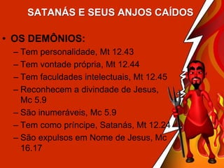 SATANÁS E SEUS ANJOS CAÍDOS

• OS DEMÔNIOS:
– Tem personalidade, Mt 12.43
– Tem vontade própria, Mt 12.44
– Tem faculdades intelectuais, Mt 12.45
– Reconhecem a divindade de Jesus,
Mc 5.9
– São inumeráveis, Mc 5.9
– Tem como príncipe, Satanás, Mt 12.24
– São expulsos em Nome de Jesus, Mc
16.17

 
