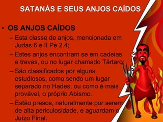 SATANÁS E SEUS ANJOS CAÍDOS

• OS ANJOS CAÍDOS
– Esta classe de anjos, mencionada em
Judas 6 e II Pe 2.4;
– Estes anjos encontram se em cadeias
e trevas, ou no lugar chamado Tártaro;
– São classificados por alguns
estudiosos, como sendo um lugar
separado no Hades, ou como é mais
provável, o próprio Abismo.
– Estão presos, naturalmente por serem
de alta periculosidade, e aguardam o
Juízo Final.

 