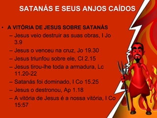 SATANÁS E SEUS ANJOS CAÍDOS
• A VITÓRIA DE JESUS SOBRE SATANÁS

– Jesus veio destruir as suas obras, I Jo
3.9
– Jesus o venceu na cruz, Jo 19.30
– Jesus triunfou sobre ele, Cl 2.15
– Jesus tirou-lhe toda a armadura, Lc
11.20-22
– Satanás foi dominado, I Co 15.25
– Jesus o destronou, Ap 1.18
– A vitória de Jesus é a nossa vitória, I Co
15:57

 