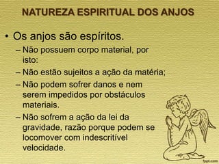 NATUREZA ESPIRITUAL DOS ANJOS

• Os anjos são espíritos.
– Não possuem corpo material, por
isto:
– Não estão sujeitos a ação da matéria;
– Não podem sofrer danos e nem
serem impedidos por obstáculos
materiais.
– Não sofrem a ação da lei da
gravidade, razão porque podem se
locomover com indescritível
velocidade.

 