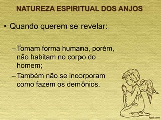 NATUREZA ESPIRITUAL DOS ANJOS

• Quando querem se revelar:
– Tomam forma humana, porém,
não habitam no corpo do
homem;
– Também não se incorporam
como fazem os demônios.

 