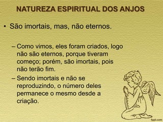 NATUREZA ESPIRITUAL DOS ANJOS

• São imortais, mas, não eternos.
– Como vimos, eles foram criados, logo
não são eternos, porque tiveram
começo; porém, são imortais, pois
não terão fim.
– Sendo imortais e não se
reproduzindo, o número deles
permanece o mesmo desde a
criação.

 