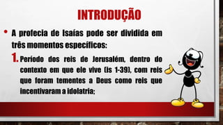 INTRODUÇÃO
• A profecia de Isaías pode ser dividida em
três momentos específicos:
1.Período dos reis de Jerusalém, dentro do
contexto em que ele vive (is 1-39), com reis
que foram tementes a Deus como reis que
incentivaram a idolatria;
 