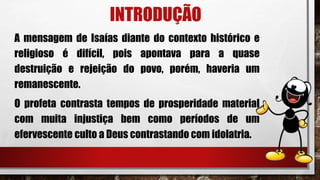 INTRODUÇÃO
A mensagem de Isaías diante do contexto histórico e
religioso é difícil, pois apontava para a quase
destruição e rejeição do povo, porém, haveria um
remanescente.
O profeta contrasta tempos de prosperidade material
com muita injustiça bem como períodos de um
efervescente culto a Deus contrastando com idolatria.
 