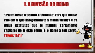 1. A DIVISÃO DO REINO
“Assim disse o Senhor a Salomão: Pois que houve
isto em ti, que não guardaste a minha aliança e os
meus estatutos que te mandei, certamente
rasgarei de ti este reino, e o darei a teu servo.
(1 Reis 11:11)”
 