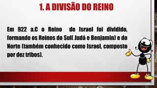 1. A DIVISÃO DO REINO
Em 922 a.C o Reino de Israel foi dividido,
formando os Reinos do Sul( Judá e Benjamin) e do
Norte (também conhecido como Israel, composto
por dez tribos).
 
