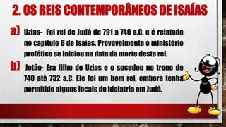 2. OS REIS CONTEMPORÂNEOS DE ISAÍAS
a) Uzias- Foi rei de Judá de 791 a 740 a.C. e é relatado
no capítulo 6 de Isaías. Provavelmente o ministério
profético se iniciou na data da morte deste rei.
b) Jotão- Era filho de Uzias e o sucedeu no trono de
740 até 732 a.C. Ele foi um bom rei, embora tenha
permitido alguns locais de idolatria em Judá.
 