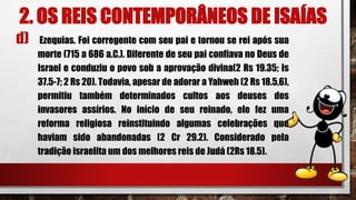 2. OS REIS CONTEMPORÂNEOS DE ISAÍAS
d) Ezequias. Foi corregente com seu pai e tornou se rei após sua
morte (715 a 686 a.C.). Diferente de seu pai confiava no Deus de
Israel e conduziu o povo sob a aprovação divina(2 Rs 19.35; Is
37.5-7; 2 Rs 20). Todavia, apesar de adorar a Yahweh (2 Rs 18.5,6),
permitiu também determinados cultos aos deuses dos
invasores assírios. No início de seu reinado, ele fez uma
reforma religiosa reinstituindo algumas celebrações que
haviam sido abandonadas (2 Cr 29.2). Considerado pela
tradição israelita um dos melhores reis de Judá (2Rs 18.5).
 