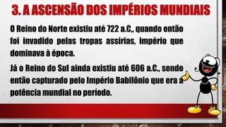3. A ASCENSÃO DOS IMPÉRIOS MUNDIAIS
O Reino do Norte existiu até 722 a.C„ quando então
foi invadido pelas tropas assírias, império que
dominava à época.
Já o Reino do Sul ainda existiu até 606 a.C., sendo
então capturado pelo Império Babilônio que era a
potência mundial no período.
 