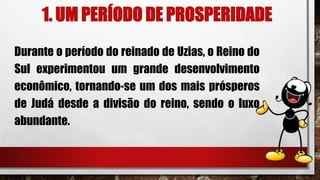1. UM PERÍODO DE PROSPERIDADE
Durante o período do reinado de Uzias, o Reino do
Sul experimentou um grande desenvolvimento
econômico, tornando-se um dos mais prósperos
de Judá desde a divisão do reino, sendo o luxo
abundante.
 
