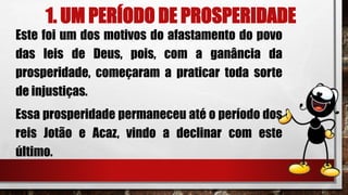 1. UM PERÍODO DE PROSPERIDADE
Este foi um dos motivos do afastamento do povo
das leis de Deus, pois, com a ganância da
prosperidade, começaram a praticar toda sorte
de injustiças.
Essa prosperidade permaneceu até o período dos
reis Jotão e Acaz, vindo a declinar com este
último.
 