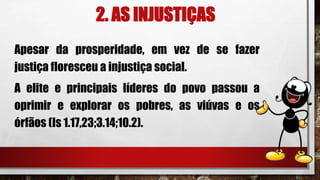2. AS INJUSTIÇAS
Apesar da prosperidade, em vez de se fazer
justiça floresceu a injustiça social.
A elite e principais líderes do povo passou a
oprimir e explorar os pobres, as viúvas e os
órfãos (Is 1.17,23;3.14;10.2).
 