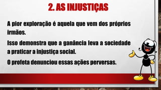 2. AS INJUSTIÇAS
A pior exploração é aquela que vem dos próprios
irmãos.
Isso demonstra que a ganância leva a sociedade
a praticar a injustiça social.
O profeta denunciou essas ações perversas.
 