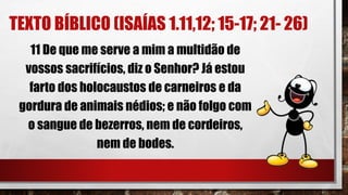 TEXTO BÍBLICO (ISAÍAS 1.11,12; 15-17; 21- 26)
11 De que me serve a mim a multidão de
vossos sacrifícios, diz o Senhor? Já estou
farto dos holocaustos de carneiros e da
gordura de animais nédios; e não folgo com
o sangue de bezerros, nem de cordeiros,
nem de bodes.
 
