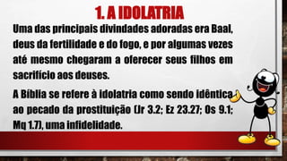1. A IDOLATRIA
Uma das principais divindades adoradas era Baal,
deus da fertilidade e do fogo, e por algumas vezes
até mesmo chegaram a oferecer seus filhos em
sacrifício aos deuses.
A Bíblia se refere à idolatria como sendo idêntica
ao pecado da prostituição (Jr 3.2; Ez 23.27; Os 9.1;
Mq 1.7), uma infidelidade.
 