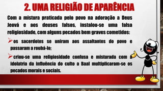 2. UMA RELIGIÃO DE APARÊNCIA
Com a mistura praticada pelo povo na adoração a Deus
Jeová e aos deuses falsos, instalou-se uma falsa
religiosidade, com alguns pecados bem graves cometidos:
os sacerdotes se uniram aos assaltantes do povo e
passaram a roubá-lo;
criou-se uma religiosidade confusa e misturada com a
idolatria da influência do culto a Baal multiplicaram-se os
pecados morais e sociais.
 